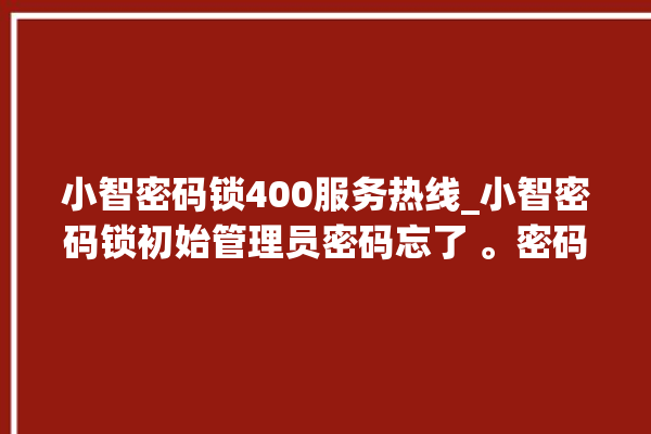 小智密码锁400服务热线_小智密码锁初始管理员密码忘了 。密码锁