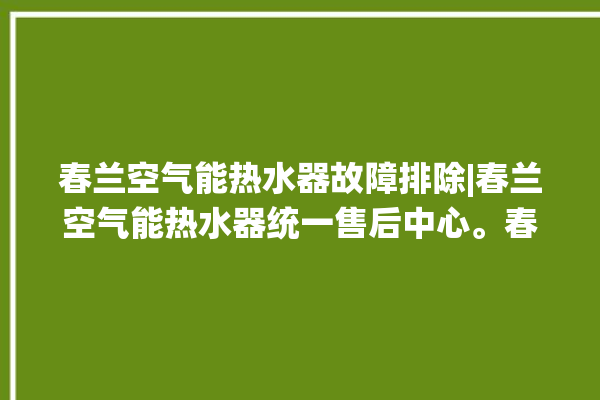 春兰空气能热水器故障排除|春兰空气能热水器统一售后中心。春兰_热水器