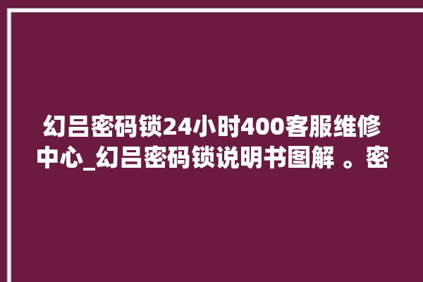 幻吕密码锁24小时400客服维修中心_幻吕密码锁说明书图解 。密码锁