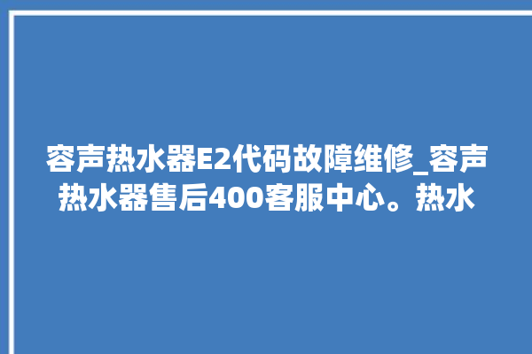 容声热水器E2代码故障维修_容声热水器售后400客服中心。热水器_容声