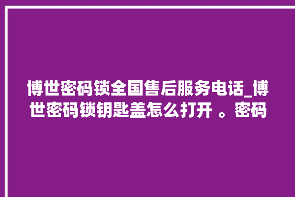 博世密码锁全国售后服务电话_博世密码锁钥匙盖怎么打开 。密码锁