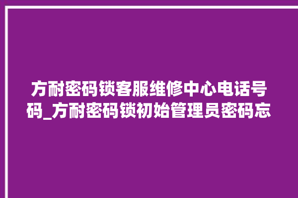 方耐密码锁客服维修中心电话号码_方耐密码锁初始管理员密码忘了 。密码锁