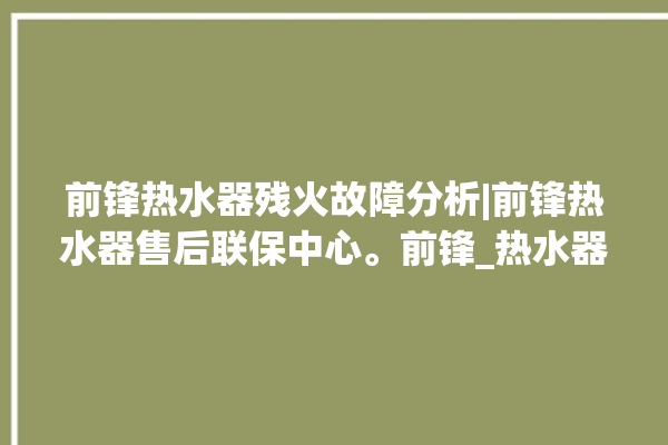 前锋热水器残火故障分析|前锋热水器售后联保中心。前锋_热水器