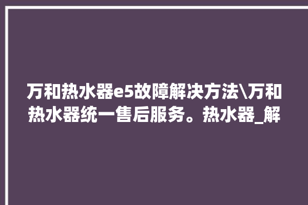 万和热水器e5故障解决方法\万和热水器统一售后服务。热水器_解决方法