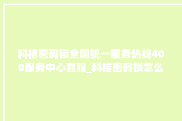 科桔密码锁全国统一服务热线400服务中心客服_科桔密码锁怎么样 。密码锁