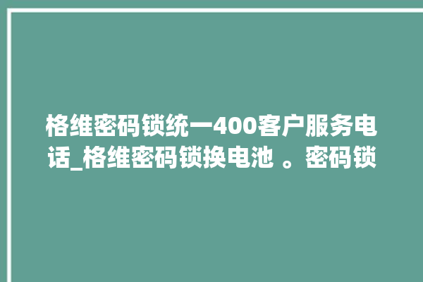 格维密码锁统一400客户服务电话_格维密码锁换电池 。密码锁