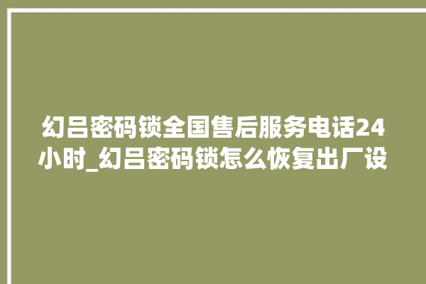 幻吕密码锁全国售后服务电话24小时_幻吕密码锁怎么恢复出厂设置 。密码锁