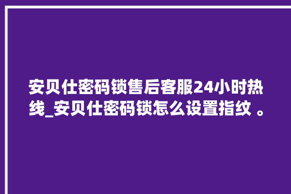 安贝仕密码锁售后客服24小时热线_安贝仕密码锁怎么设置指纹 。密码锁