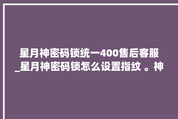 星月神密码锁统一400售后客服_星月神密码锁怎么设置指纹 。神密