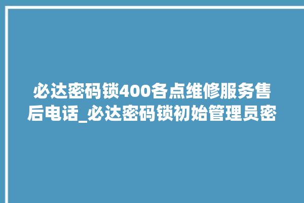 必达密码锁400各点维修服务售后电话_必达密码锁初始管理员密码忘了 。密码锁