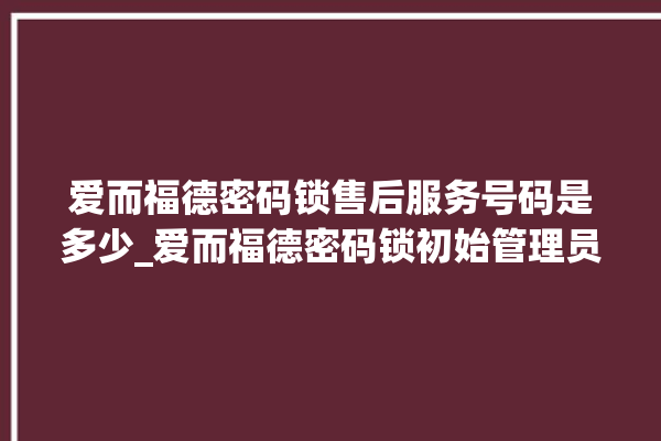 爱而福德密码锁售后服务号码是多少_爱而福德密码锁初始管理员密码忘了 。密码锁