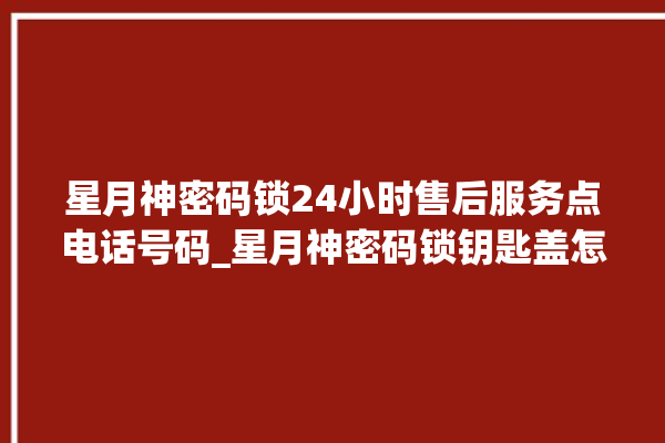 星月神密码锁24小时售后服务点电话号码_星月神密码锁钥匙盖怎么打开 。神密