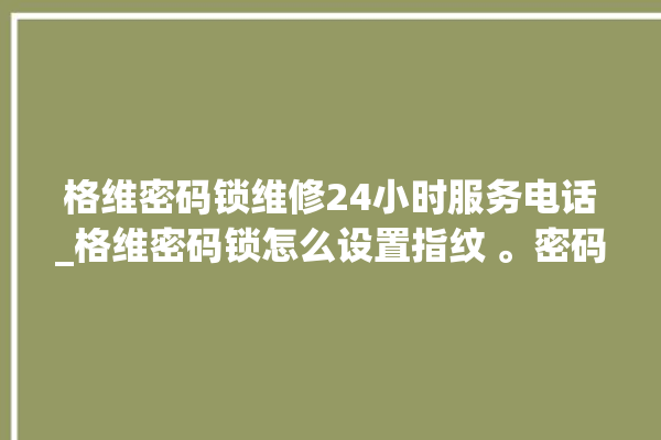 格维密码锁维修24小时服务电话_格维密码锁怎么设置指纹 。密码锁