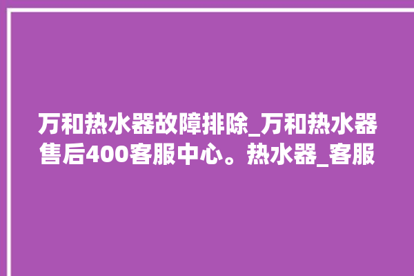 万和热水器故障排除_万和热水器售后400客服中心。热水器_客服中心