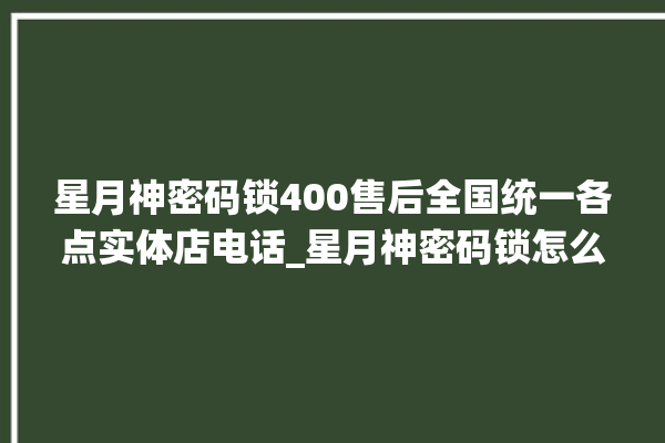 星月神密码锁400售后全国统一各点实体店电话_星月神密码锁怎么样 。神密