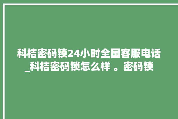 科桔密码锁24小时全国客服电话_科桔密码锁怎么样 。密码锁