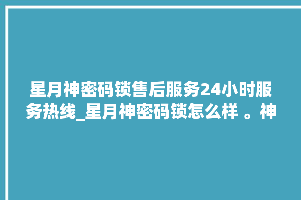 星月神密码锁售后服务24小时服务热线_星月神密码锁怎么样 。神密