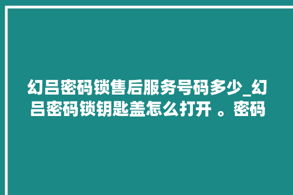 幻吕密码锁售后服务号码多少_幻吕密码锁钥匙盖怎么打开 。密码锁