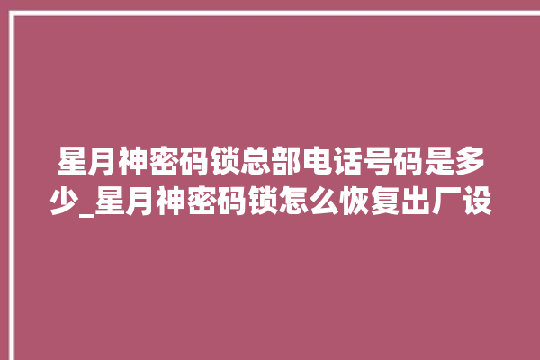 星月神密码锁总部电话号码是多少_星月神密码锁怎么恢复出厂设置 。神密