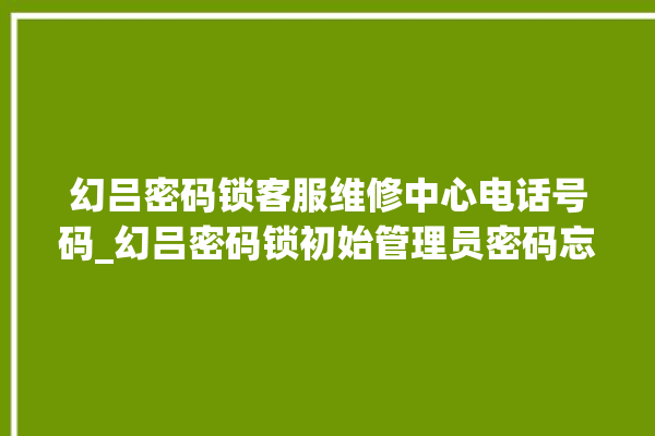 幻吕密码锁客服维修中心电话号码_幻吕密码锁初始管理员密码忘了 。密码锁