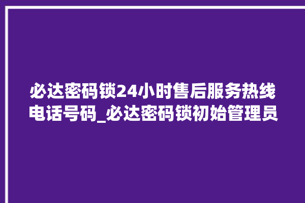 必达密码锁24小时售后服务热线电话号码_必达密码锁初始管理员密码忘了 。密码锁