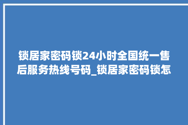 锁居家密码锁24小时全国统一售后服务热线号码_锁居家密码锁怎么设置指纹 。密码锁