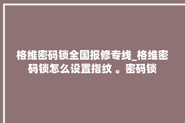 格维密码锁全国报修专线_格维密码锁怎么设置指纹 。密码锁