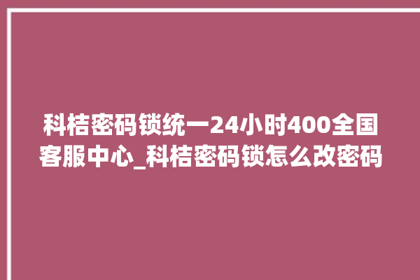 科桔密码锁统一24小时400全国客服中心_科桔密码锁怎么改密码 。密码锁