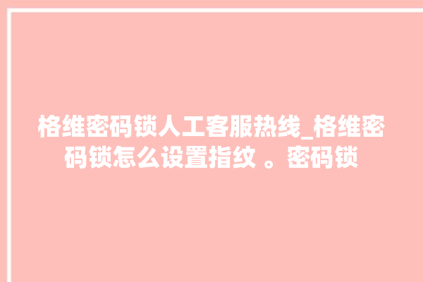 格维密码锁人工客服热线_格维密码锁怎么设置指纹 。密码锁