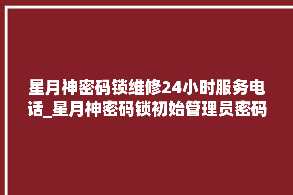 星月神密码锁维修24小时服务电话_星月神密码锁初始管理员密码忘了 。神密