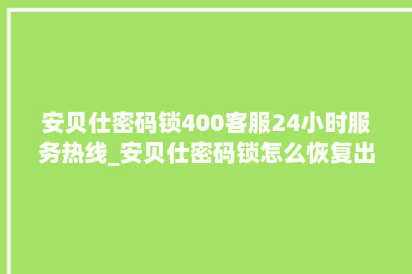 安贝仕密码锁400客服24小时服务热线_安贝仕密码锁怎么恢复出厂设置 。密码锁