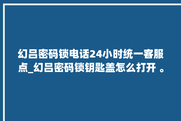 幻吕密码锁电话24小时统一客服点_幻吕密码锁钥匙盖怎么打开 。密码锁