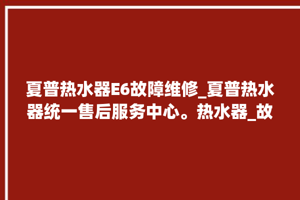 夏普热水器E6故障维修_夏普热水器统一售后服务中心。热水器_故障