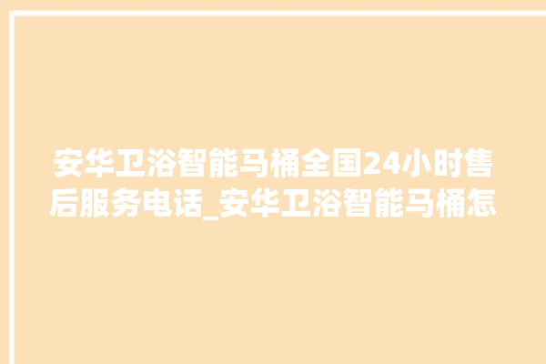 安华卫浴智能马桶全国24小时售后服务电话_安华卫浴智能马桶怎么用 。马桶