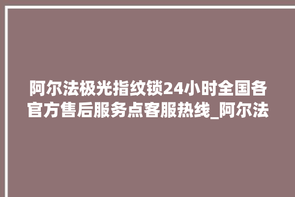 阿尔法极光指纹锁24小时全国各官方售后服务点客服热线_阿尔法极光指纹锁说明书图解 。阿尔法