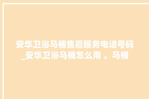 安华卫浴马桶售后服务电话号码_安华卫浴马桶怎么用 。马桶