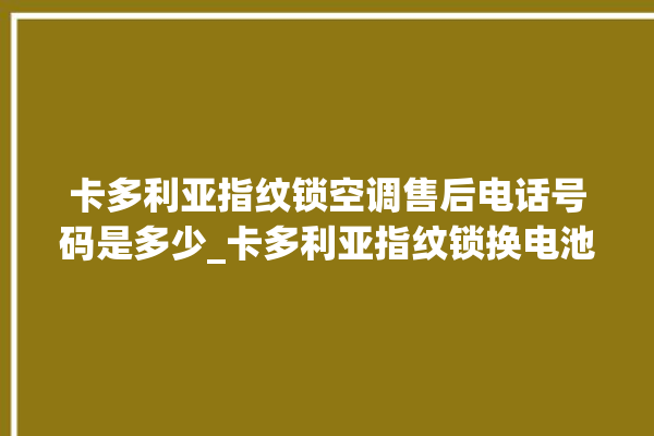 卡多利亚指纹锁空调售后电话号码是多少_卡多利亚指纹锁换电池 。多利亚