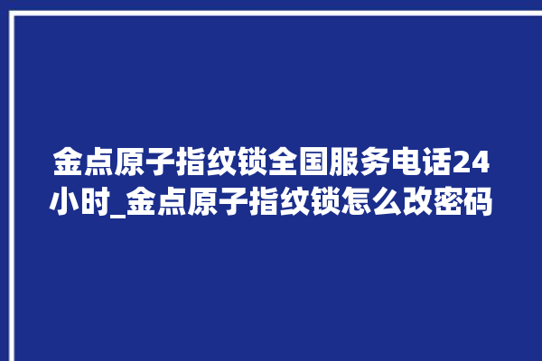 金点原子指纹锁全国服务电话24小时_金点原子指纹锁怎么改密码 。原子