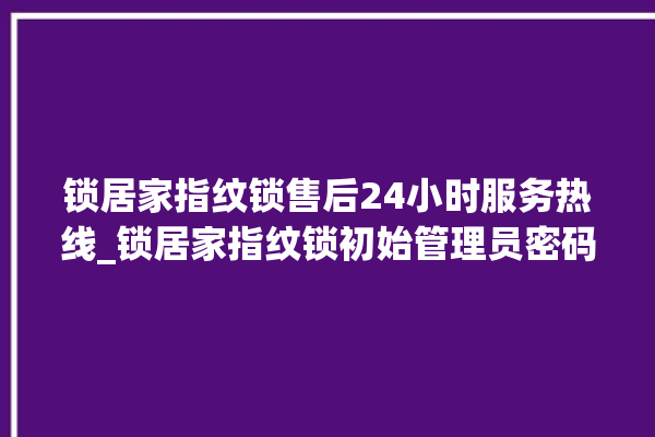 锁居家指纹锁售后24小时服务热线_锁居家指纹锁初始管理员密码忘了 。指纹锁