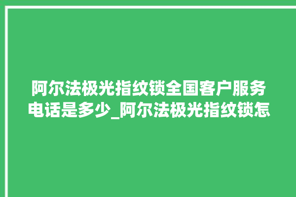 阿尔法极光指纹锁全国客户服务电话是多少_阿尔法极光指纹锁怎么改密码 。阿尔法