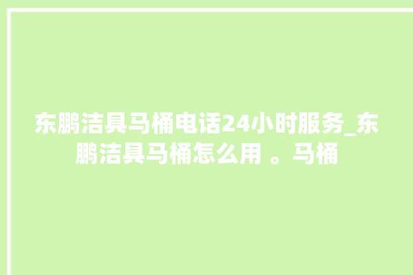 东鹏洁具马桶电话24小时服务_东鹏洁具马桶怎么用 。马桶