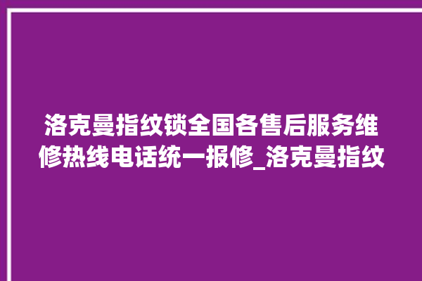 洛克曼指纹锁全国各售后服务维修热线电话统一报修_洛克曼指纹锁怎么样 。洛克