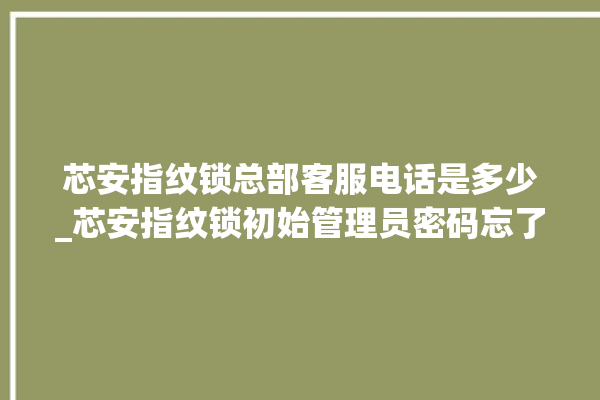 芯安指纹锁总部客服电话是多少_芯安指纹锁初始管理员密码忘了 。指纹锁