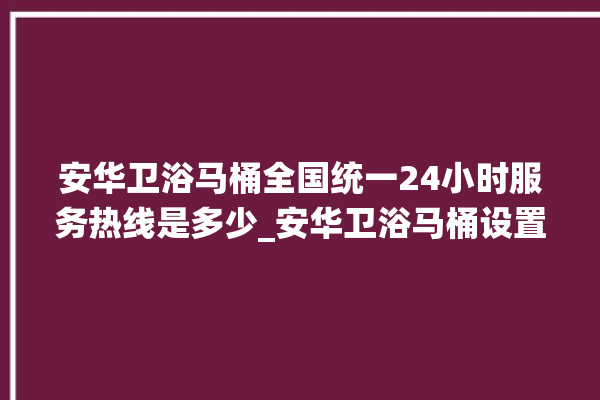 安华卫浴马桶全国统一24小时服务热线是多少_安华卫浴马桶设置自动冲水 。马桶