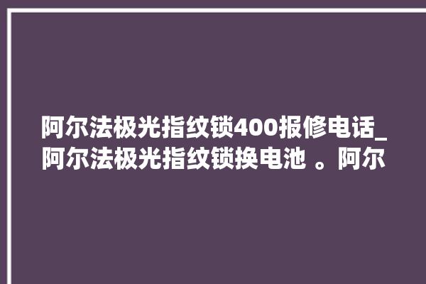 阿尔法极光指纹锁400报修电话_阿尔法极光指纹锁换电池 。阿尔法