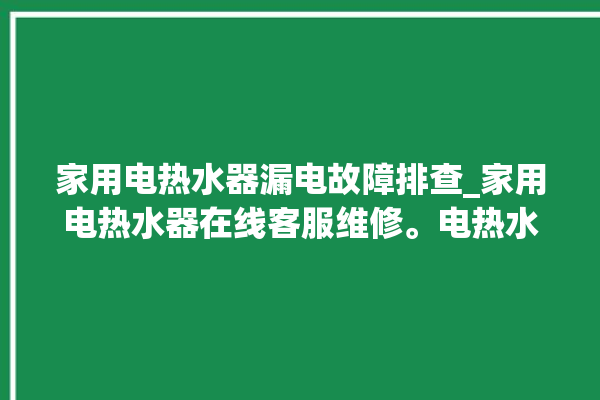 家用电热水器漏电故障排查_家用电热水器在线客服维修。电热水器_在线客服