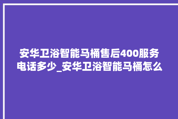 安华卫浴智能马桶售后400服务电话多少_安华卫浴智能马桶怎么用 。马桶