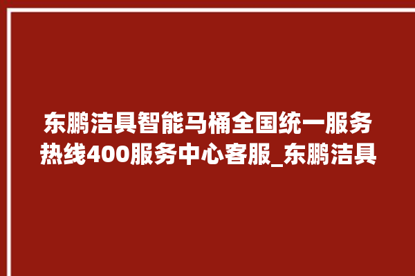 东鹏洁具智能马桶全国统一服务热线400服务中心客服_东鹏洁具智能马桶设置自动冲水 。马桶