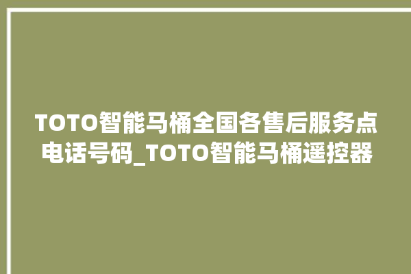 TOTO智能马桶全国各售后服务点电话号码_TOTO智能马桶遥控器说明书 。马桶