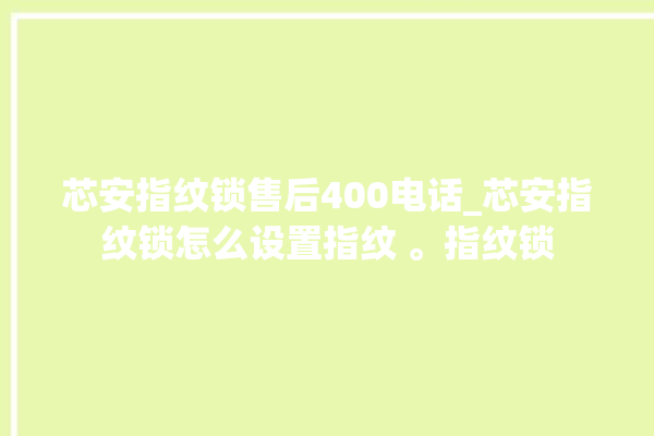 芯安指纹锁售后400电话_芯安指纹锁怎么设置指纹 。指纹锁